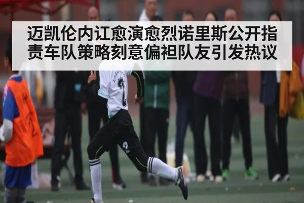 迈凯伦内讧愈演愈烈诺里斯公开指责车队策略刻意偏袒队友引发热议