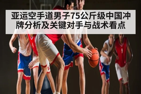 亚运空手道男子75公斤级中国冲牌分析及关键对手与战术看点 - kaiyun