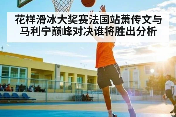花样滑冰大奖赛法国站萧传文与马利宁巅峰对决谁将胜出分析 - kaiyun