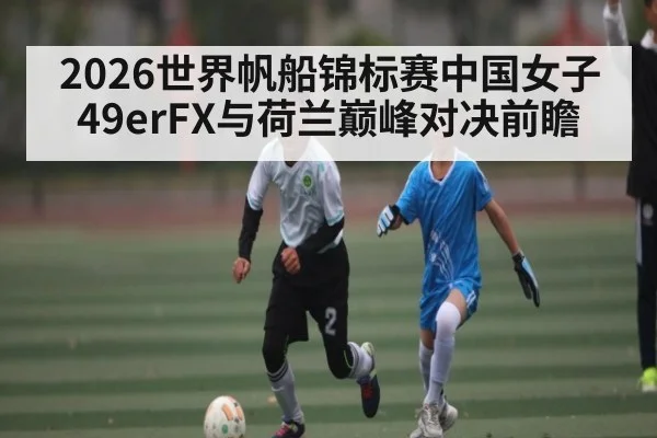 2026世界帆船锦标赛中国女子49erFX与荷兰巅峰对决前瞻